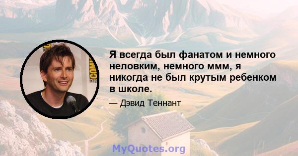 Я всегда был фанатом и немного неловким, немного ммм, я никогда не был крутым ребенком в школе.