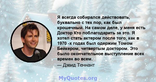 Я всегда собирался действовать, буквально с тех пор, как был крошечный. На самом деле, у меня есть Доктор Кто поблагодарить за это. Я хотел стать актером после того, как в 1970 -х годах был одержим Томом Бейкером,