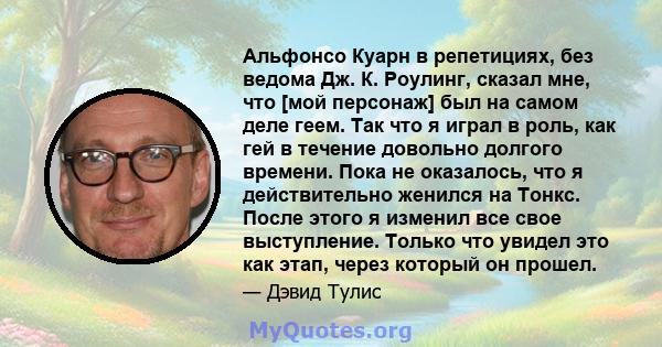 Альфонсо Куарн в репетициях, без ведома Дж. К. Роулинг, сказал мне, что [мой персонаж] был на самом деле геем. Так что я играл в роль, как гей в течение довольно долгого времени. Пока не оказалось, что я действительно