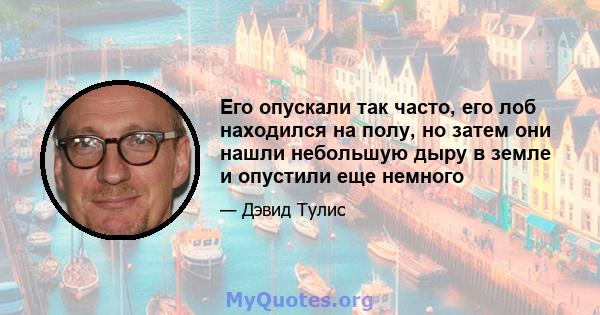 Его опускали так часто, его лоб находился на полу, но затем они нашли небольшую дыру в земле и опустили еще немного