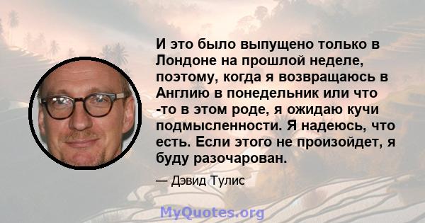 И это было выпущено только в Лондоне на прошлой неделе, поэтому, когда я возвращаюсь в Англию в понедельник или что -то в этом роде, я ожидаю кучи подмысленности. Я надеюсь, что есть. Если этого не произойдет, я буду