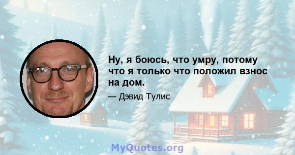 Ну, я боюсь, что умру, потому что я только что положил взнос на дом.