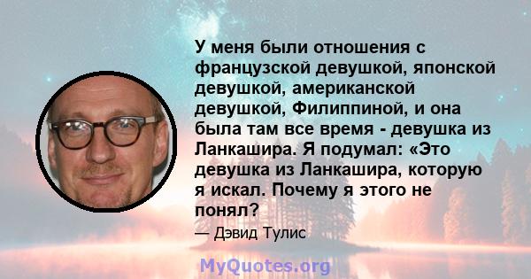 У меня были отношения с французской девушкой, японской девушкой, американской девушкой, Филиппиной, и она была там все время - девушка из Ланкашира. Я подумал: «Это девушка из Ланкашира, которую я искал. Почему я этого