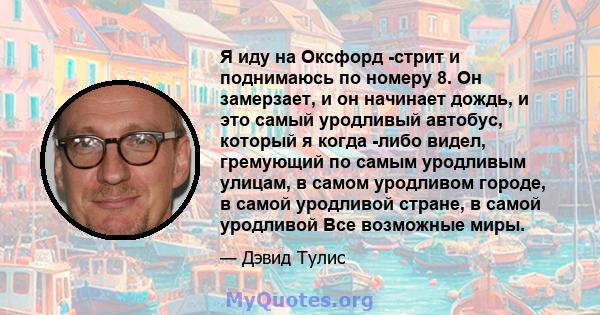 Я иду на Оксфорд -стрит и поднимаюсь по номеру 8. Он замерзает, и он начинает дождь, и это самый уродливый автобус, который я когда -либо видел, гремующий по самым уродливым улицам, в самом уродливом городе, в самой