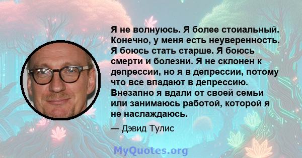 Я не волнуюсь. Я более стоиальный. Конечно, у меня есть неуверенность. Я боюсь стать старше. Я боюсь смерти и болезни. Я не склонен к депрессии, но я в депрессии, потому что все впадают в депрессию. Внезапно я вдали от