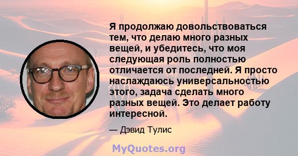 Я продолжаю довольствоваться тем, что делаю много разных вещей, и убедитесь, что моя следующая роль полностью отличается от последней. Я просто наслаждаюсь универсальностью этого, задача сделать много разных вещей. Это