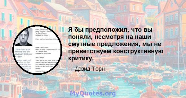 Я бы предположил, что вы поняли, несмотря на наши смутные предложения, мы не приветствуем конструктивную критику.