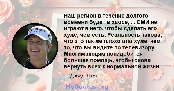 Наш регион в течение долгого времени будет в хаосе, ... СМИ не играют в него, чтобы сделать его хуже, чем есть. Реальность такова, что это так же плохо или хуже, чем то, что вы видите по телевизору. Многим людям