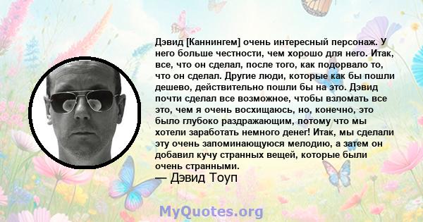 Дэвид [Каннингем] очень интересный персонаж. У него больше честности, чем хорошо для него. Итак, все, что он сделал, после того, как подорвало то, что он сделал. Другие люди, которые как бы пошли дешево, действительно