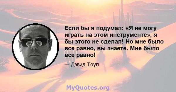 Если бы я подумал: «Я не могу играть на этом инструменте», я бы этого не сделал! Но мне было все равно, вы знаете. Мне было все равно!