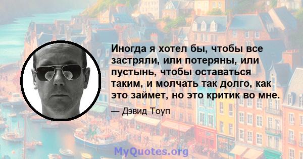 Иногда я хотел бы, чтобы все застряли, или потеряны, или пустынь, чтобы оставаться таким, и молчать так долго, как это займет, но это критик во мне.