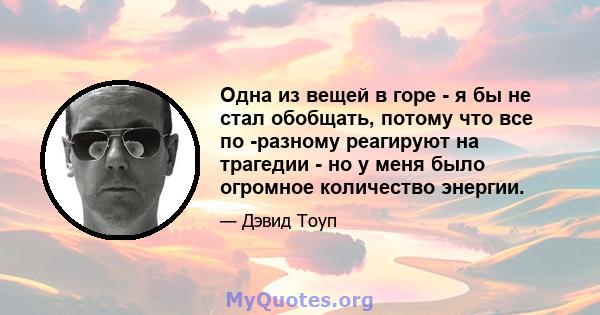 Одна из вещей в горе - я бы не стал обобщать, потому что все по -разному реагируют на трагедии - но у меня было огромное количество энергии.