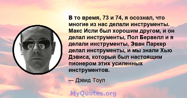 В то время, 73 и 74, я осознал, что многие из нас делали инструменты. Макс Исли был хорошим другом, и он делал инструменты, Пол Бервелл и я делали инструменты, Эван Паркер делал инструменты, и мы знали Хью Дэвиса,