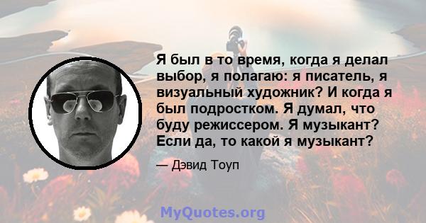 Я был в то время, когда я делал выбор, я полагаю: я писатель, я визуальный художник? И когда я был подростком. Я думал, что буду режиссером. Я музыкант? Если да, то какой я музыкант?