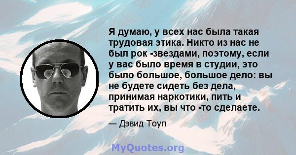 Я думаю, у всех нас была такая трудовая этика. Никто из нас не был рок -звездами, поэтому, если у вас было время в студии, это было большое, большое дело: вы не будете сидеть без дела, принимая наркотики, пить и тратить 