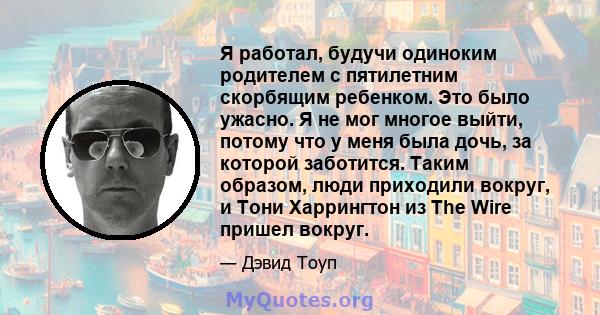 Я работал, будучи одиноким родителем с пятилетним скорбящим ребенком. Это было ужасно. Я не мог многое выйти, потому что у меня была дочь, за которой заботится. Таким образом, люди приходили вокруг, и Тони Харрингтон из 