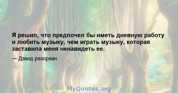 Я решил, что предпочел бы иметь дневную работу и любить музыку, чем играть музыку, которая заставила меня ненавидеть ее.