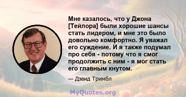 Мне казалось, что у Джона [Тейлора] были хорошие шансы стать лидером, и мне это было довольно комфортно. Я уважал его суждение. И я также подумал про себя - потому что я смог продолжить с ним - я мог стать его главным