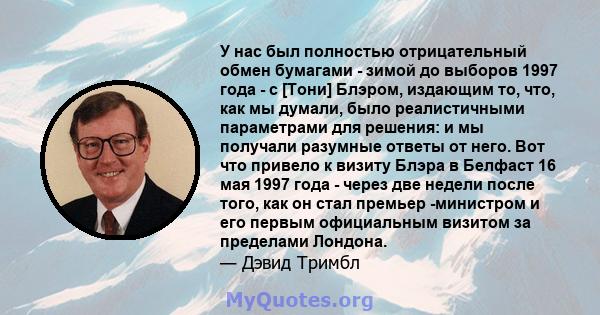 У нас был полностью отрицательный обмен бумагами - зимой до выборов 1997 года - с [Тони] Блэром, издающим то, что, как мы думали, было реалистичными параметрами для решения: и мы получали разумные ответы от него. Вот