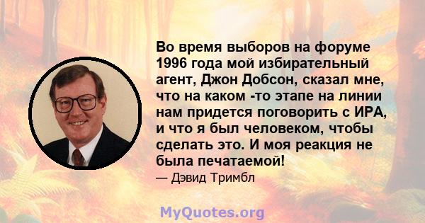 Во время выборов на форуме 1996 года мой избирательный агент, Джон Добсон, сказал мне, что на каком -то этапе на линии нам придется поговорить с ИРА, и что я был человеком, чтобы сделать это. И моя реакция не была