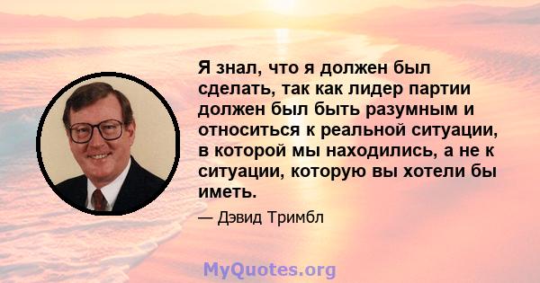 Я знал, что я должен был сделать, так как лидер партии должен был быть разумным и относиться к реальной ситуации, в которой мы находились, а не к ситуации, которую вы хотели бы иметь.