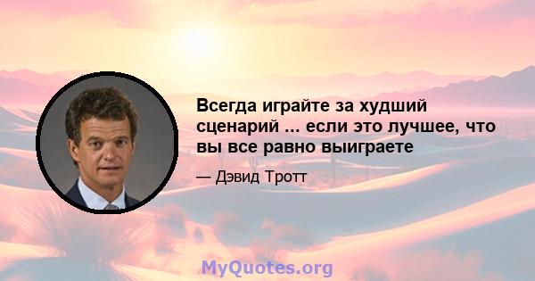 Всегда играйте за худший сценарий ... если это лучшее, что вы все равно выиграете