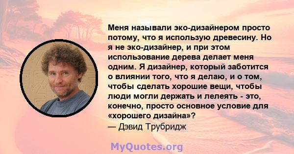 Меня называли эко-дизайнером просто потому, что я использую древесину. Но я не эко-дизайнер, и при этом использование дерева делает меня одним. Я дизайнер, который заботится о влиянии того, что я делаю, и о том, чтобы