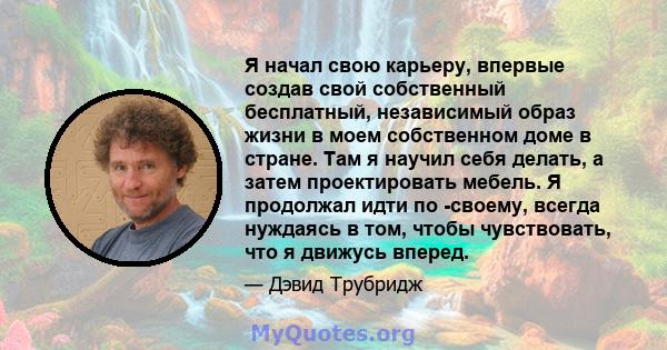 Я начал свою карьеру, впервые создав свой собственный бесплатный, независимый образ жизни в моем собственном доме в стране. Там я научил себя делать, а затем проектировать мебель. Я продолжал идти по -своему, всегда