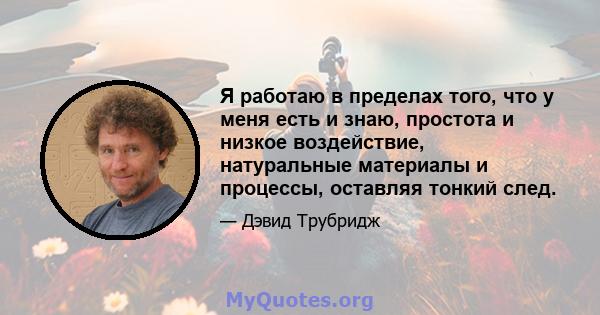 Я работаю в пределах того, что у меня есть и знаю, простота и низкое воздействие, натуральные материалы и процессы, оставляя тонкий след.