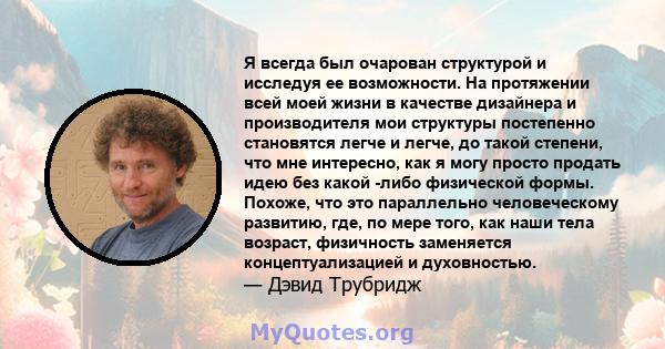 Я всегда был очарован структурой и исследуя ее возможности. На протяжении всей моей жизни в качестве дизайнера и производителя мои структуры постепенно становятся легче и легче, до такой степени, что мне интересно, как