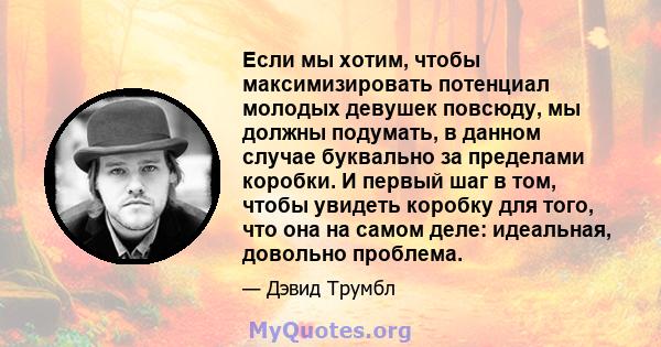 Если мы хотим, чтобы максимизировать потенциал молодых девушек повсюду, мы должны подумать, в данном случае буквально за пределами коробки. И первый шаг в том, чтобы увидеть коробку для того, что она на самом деле: