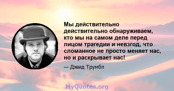 Мы действительно действительно обнаруживаем, кто мы на самом деле перед лицом трагедии и невзгод, что сломанное не просто меняет нас, но и раскрывает нас!