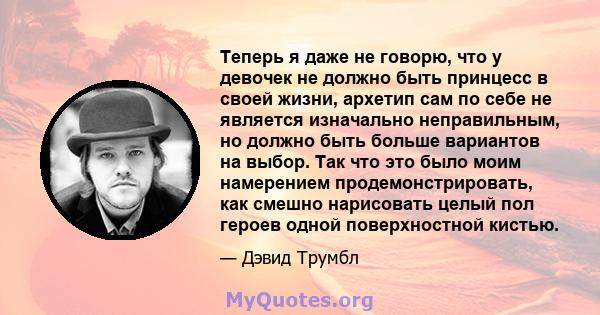 Теперь я даже не говорю, что у девочек не должно быть принцесс в своей жизни, архетип сам по себе не является изначально неправильным, но должно быть больше вариантов на выбор. Так что это было моим намерением