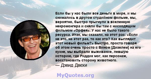 Если бы у нас были все деньги в мире, и мы снимались в другом студийном фильме, мы, вероятно, быстро прыгнули в вселенную некромонгера и сняли бы там с нисходящим фильмом «Орфея». У нас не было такого ресурса. Итак, мы