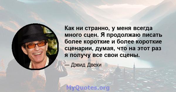 Как ни странно, у меня всегда много сцен. Я продолжаю писать более короткие и более короткие сценарии, думая, что на этот раз я получу все свои сцены.