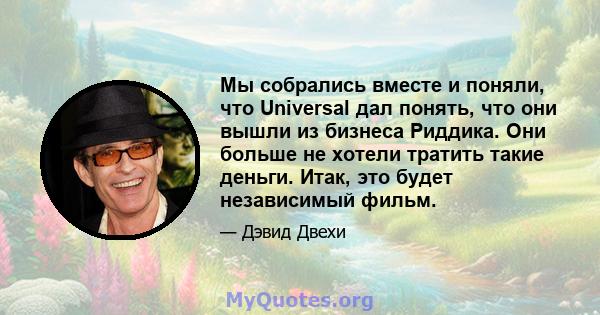 Мы собрались вместе и поняли, что Universal дал понять, что они вышли из бизнеса Риддика. Они больше не хотели тратить такие деньги. Итак, это будет независимый фильм.