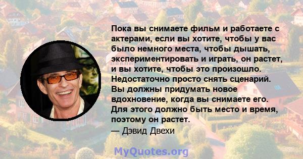 Пока вы снимаете фильм и работаете с актерами, если вы хотите, чтобы у вас было немного места, чтобы дышать, экспериментировать и играть, он растет, и вы хотите, чтобы это произошло. Недостаточно просто снять сценарий.