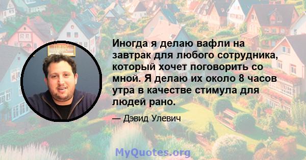 Иногда я делаю вафли на завтрак для любого сотрудника, который хочет поговорить со мной. Я делаю их около 8 часов утра в качестве стимула для людей рано.