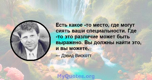 Есть какое -то место, где могут сиять ваши специальности. Где -то это различие может быть выражено. Вы должны найти это, и вы можете.