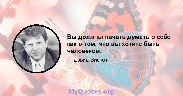 Вы должны начать думать о себе как о том, что вы хотите быть человеком.