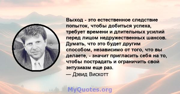 Выход - это естественное следствие попыток, чтобы добиться успеха, требует времени и длительных усилий перед лицом недружественных шансов. Думать, что это будет другим способом, независимо от того, что вы делаете, -