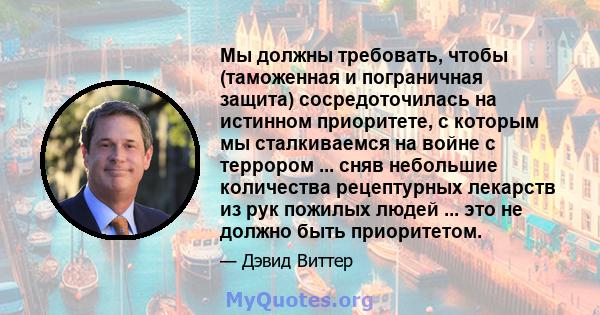 Мы должны требовать, чтобы (таможенная и пограничная защита) сосредоточилась на истинном приоритете, с которым мы сталкиваемся на войне с террором ... сняв небольшие количества рецептурных лекарств из рук пожилых людей