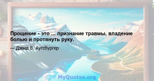 Прощение - это ... признание травмы, владение болью и протянуть руку.