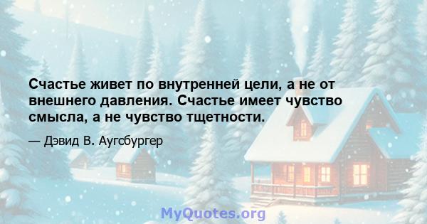 Счастье живет по внутренней цели, а не от внешнего давления. Счастье имеет чувство смысла, а не чувство тщетности.