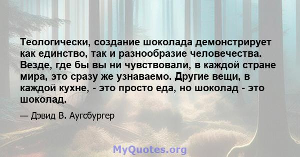 Теологически, создание шоколада демонстрирует как единство, так и разнообразие человечества. Везде, где бы вы ни чувствовали, в каждой стране мира, это сразу же узнаваемо. Другие вещи, в каждой кухне, - это просто еда,