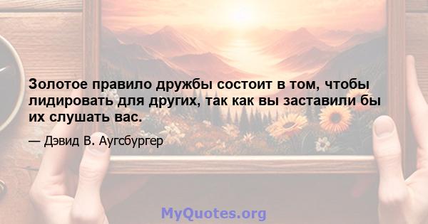 Золотое правило дружбы состоит в том, чтобы лидировать для других, так как вы заставили бы их слушать вас.