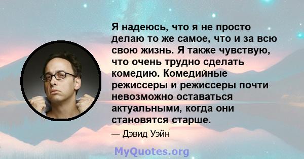 Я надеюсь, что я не просто делаю то же самое, что и за всю свою жизнь. Я также чувствую, что очень трудно сделать комедию. Комедийные режиссеры и режиссеры почти невозможно оставаться актуальными, когда они становятся