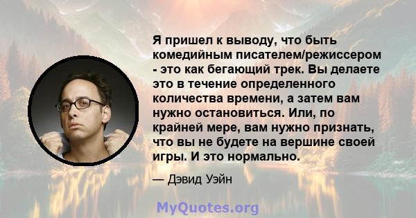 Я пришел к выводу, что быть комедийным писателем/режиссером - это как бегающий трек. Вы делаете это в течение определенного количества времени, а затем вам нужно остановиться. Или, по крайней мере, вам нужно признать,