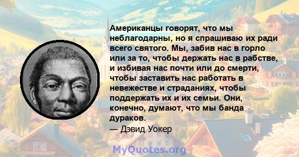 Американцы говорят, что мы неблагодарны, но я спрашиваю их ради всего святого. Мы, забив нас в горло или за то, чтобы держать нас в рабстве, и избивая нас почти или до смерти, чтобы заставить нас работать в невежестве и 