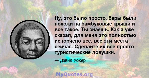 Ну, это было просто, бары были похожи на бамбуковые крыши и все такое. Ты знаешь. Как я уже сказал, для меня это полностью испорчено все, все эти места сейчас. Сделайте их все просто туристические ловушки.